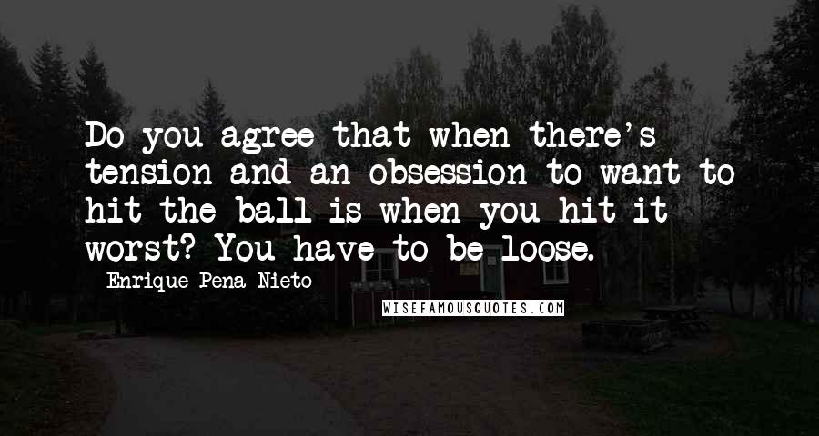 Enrique Pena Nieto Quotes: Do you agree that when there's tension and an obsession to want to hit the ball is when you hit it worst? You have to be loose.