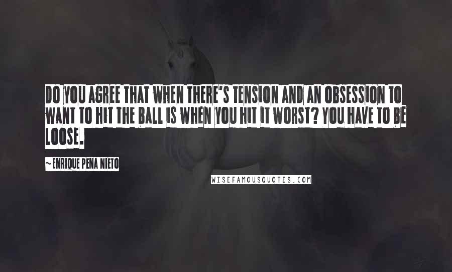 Enrique Pena Nieto Quotes: Do you agree that when there's tension and an obsession to want to hit the ball is when you hit it worst? You have to be loose.