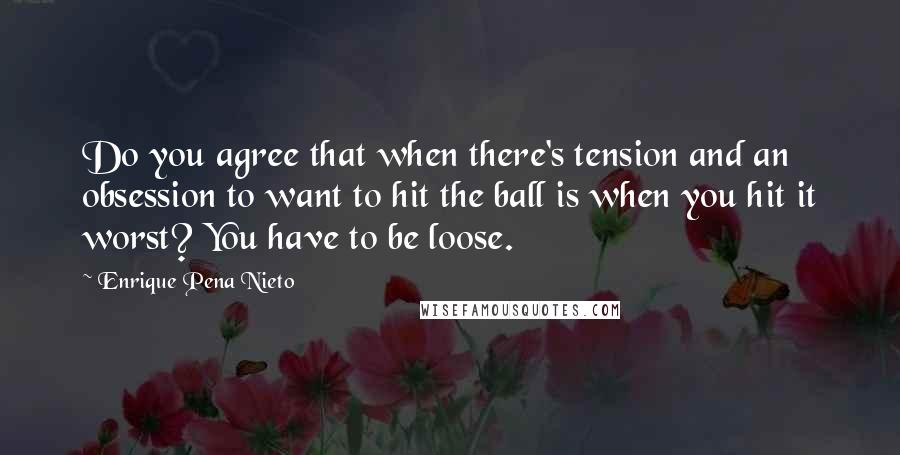 Enrique Pena Nieto Quotes: Do you agree that when there's tension and an obsession to want to hit the ball is when you hit it worst? You have to be loose.