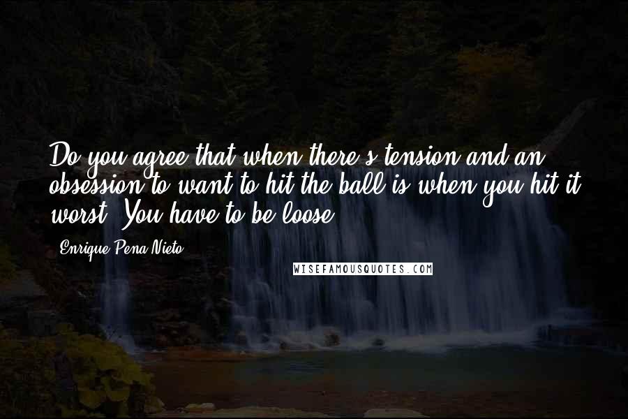 Enrique Pena Nieto Quotes: Do you agree that when there's tension and an obsession to want to hit the ball is when you hit it worst? You have to be loose.