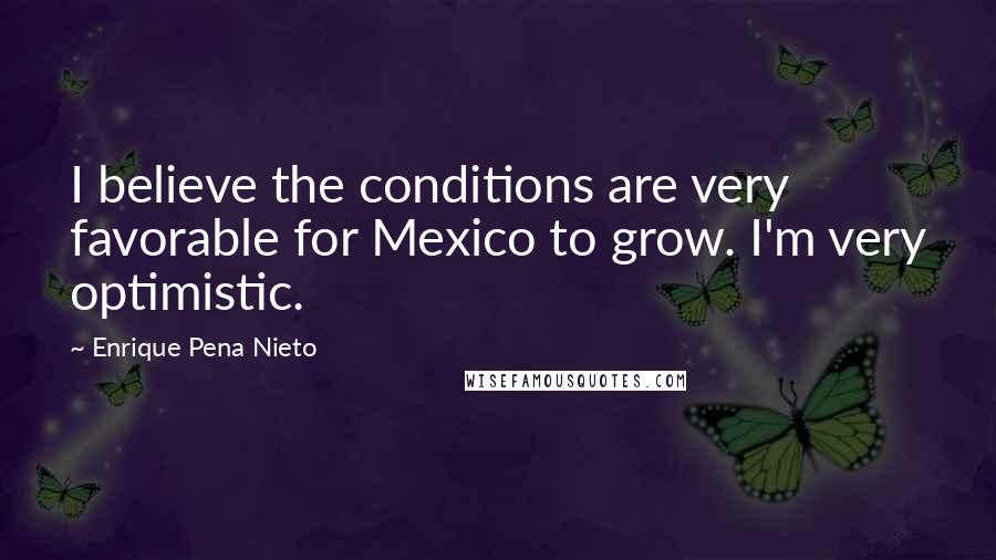 Enrique Pena Nieto Quotes: I believe the conditions are very favorable for Mexico to grow. I'm very optimistic.