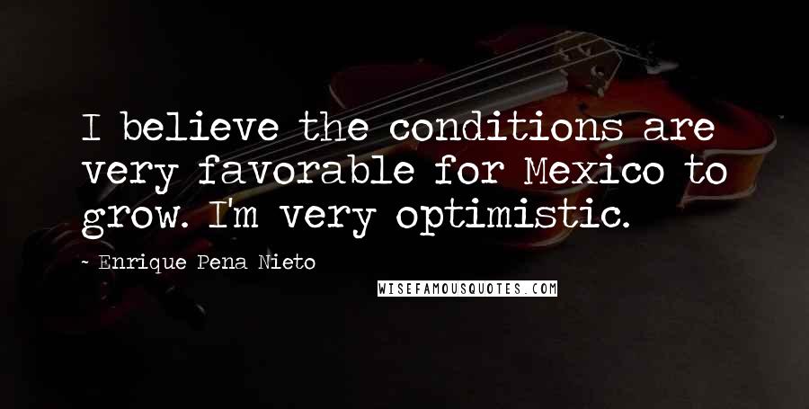 Enrique Pena Nieto Quotes: I believe the conditions are very favorable for Mexico to grow. I'm very optimistic.
