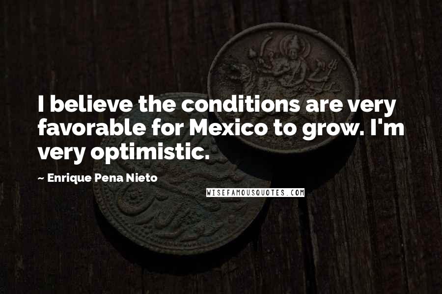 Enrique Pena Nieto Quotes: I believe the conditions are very favorable for Mexico to grow. I'm very optimistic.