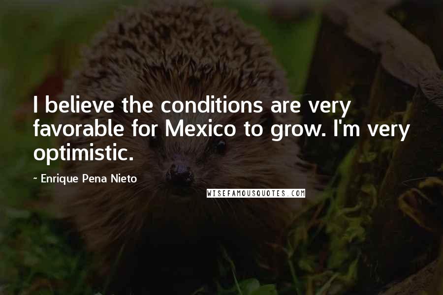 Enrique Pena Nieto Quotes: I believe the conditions are very favorable for Mexico to grow. I'm very optimistic.