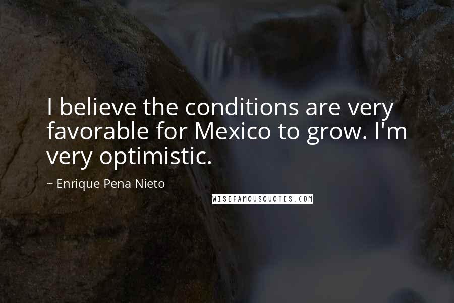 Enrique Pena Nieto Quotes: I believe the conditions are very favorable for Mexico to grow. I'm very optimistic.