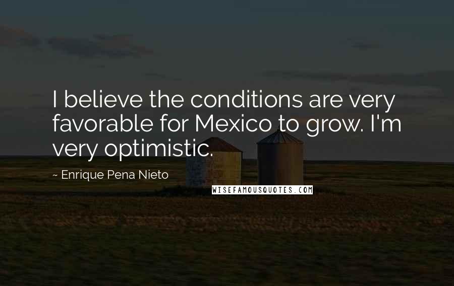 Enrique Pena Nieto Quotes: I believe the conditions are very favorable for Mexico to grow. I'm very optimistic.