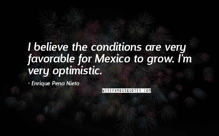 Enrique Pena Nieto Quotes: I believe the conditions are very favorable for Mexico to grow. I'm very optimistic.
