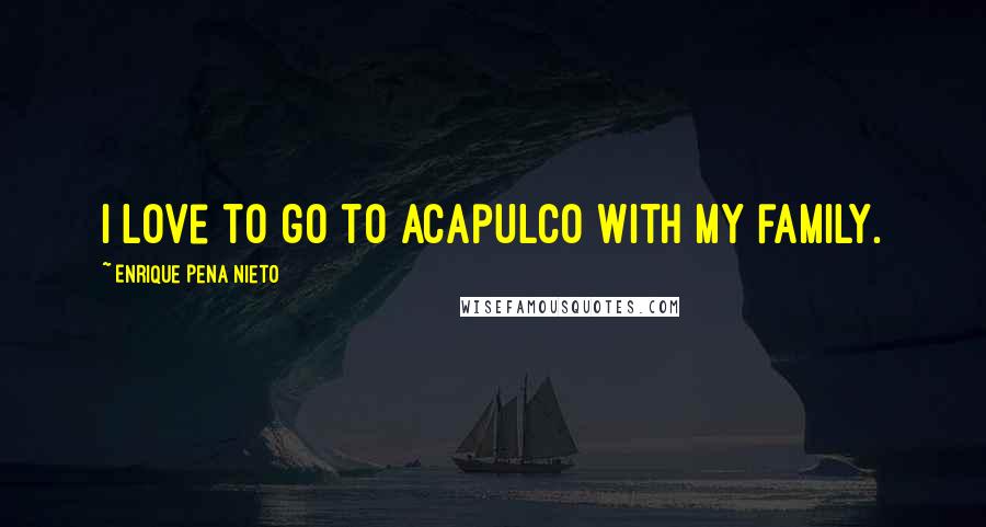 Enrique Pena Nieto Quotes: I love to go to Acapulco with my family.