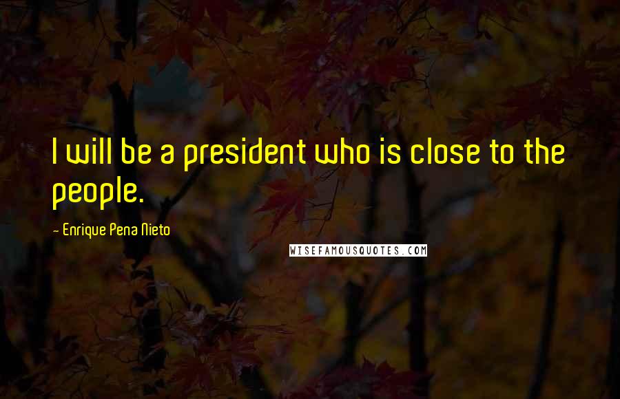 Enrique Pena Nieto Quotes: I will be a president who is close to the people.