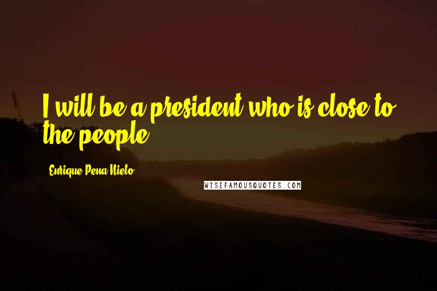 Enrique Pena Nieto Quotes: I will be a president who is close to the people.