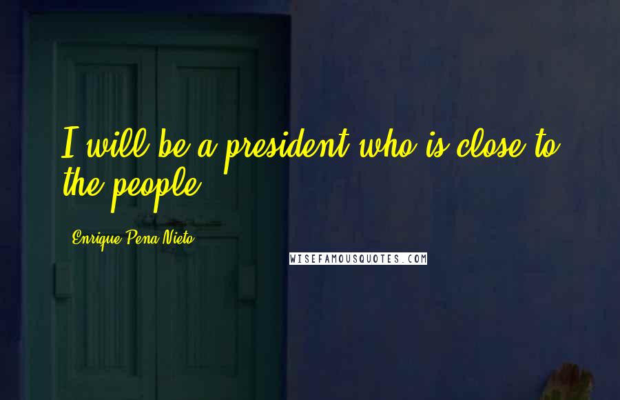 Enrique Pena Nieto Quotes: I will be a president who is close to the people.