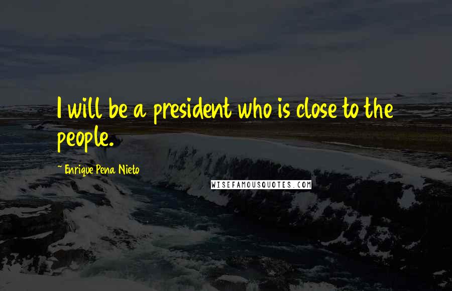 Enrique Pena Nieto Quotes: I will be a president who is close to the people.