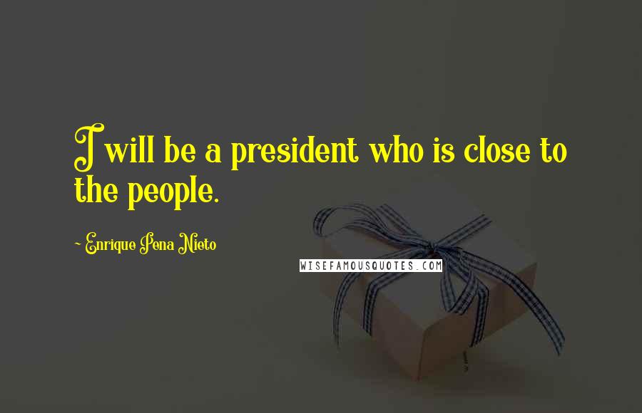 Enrique Pena Nieto Quotes: I will be a president who is close to the people.