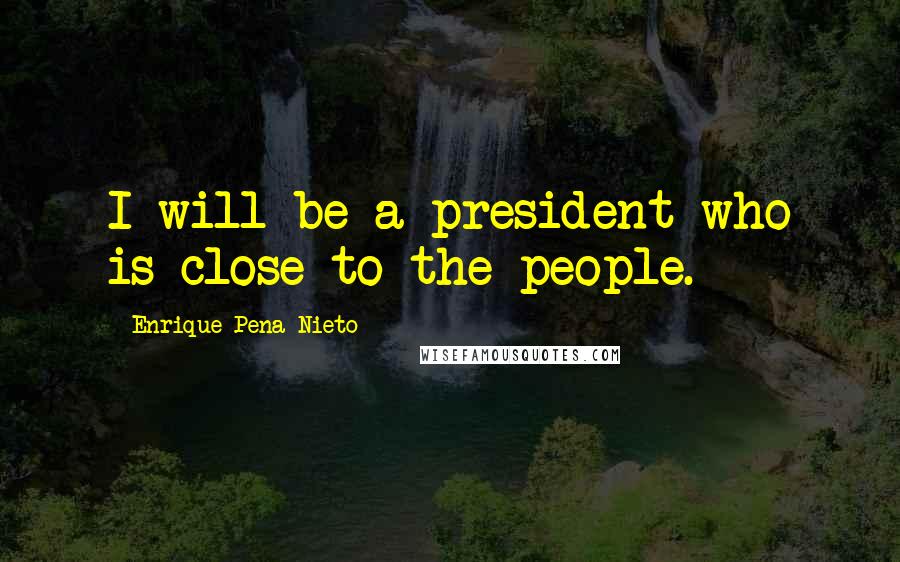 Enrique Pena Nieto Quotes: I will be a president who is close to the people.