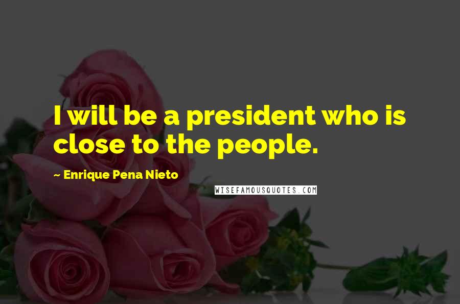 Enrique Pena Nieto Quotes: I will be a president who is close to the people.