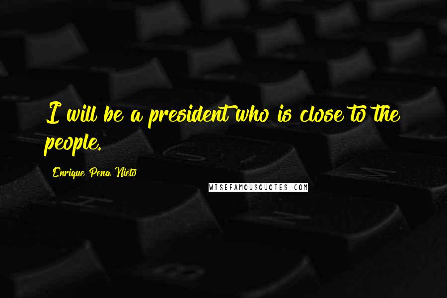 Enrique Pena Nieto Quotes: I will be a president who is close to the people.