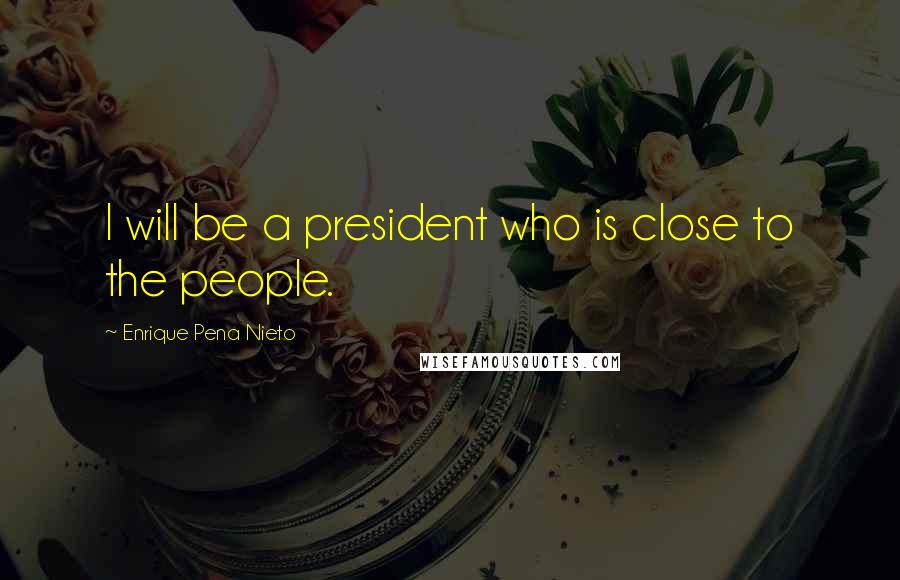 Enrique Pena Nieto Quotes: I will be a president who is close to the people.