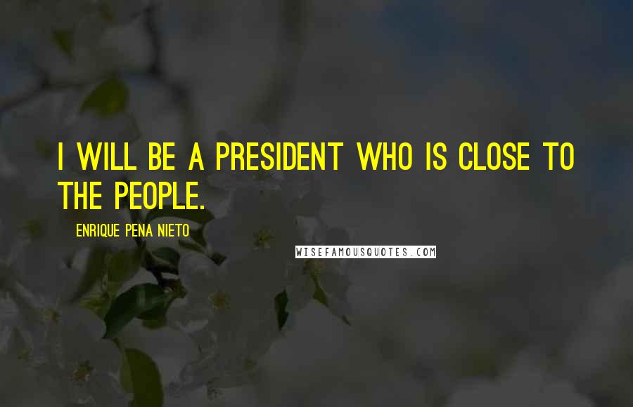 Enrique Pena Nieto Quotes: I will be a president who is close to the people.