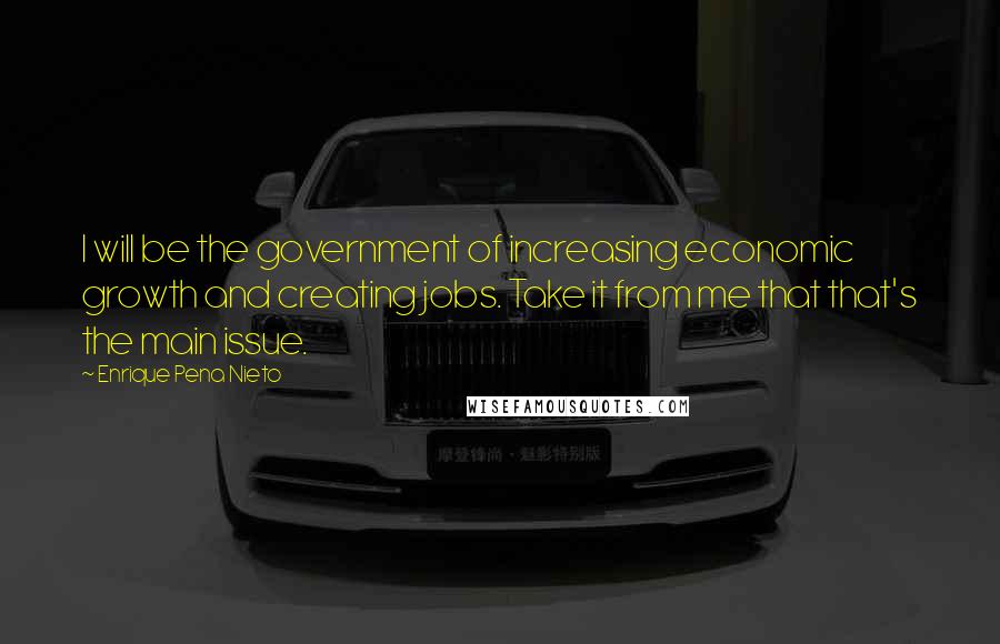 Enrique Pena Nieto Quotes: I will be the government of increasing economic growth and creating jobs. Take it from me that that's the main issue.
