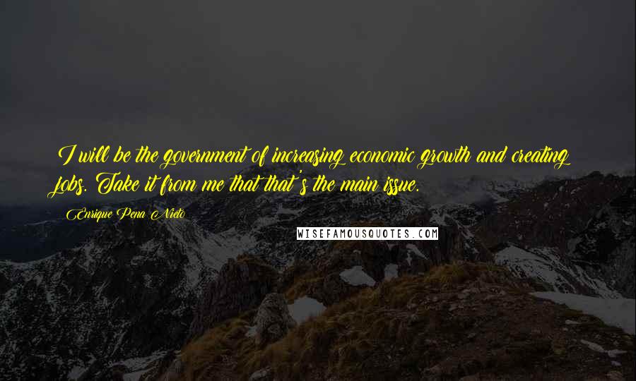 Enrique Pena Nieto Quotes: I will be the government of increasing economic growth and creating jobs. Take it from me that that's the main issue.