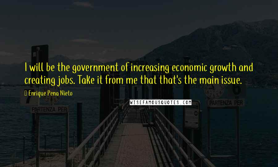 Enrique Pena Nieto Quotes: I will be the government of increasing economic growth and creating jobs. Take it from me that that's the main issue.