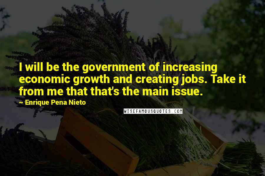 Enrique Pena Nieto Quotes: I will be the government of increasing economic growth and creating jobs. Take it from me that that's the main issue.