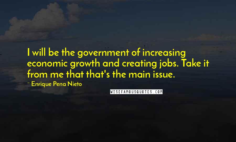 Enrique Pena Nieto Quotes: I will be the government of increasing economic growth and creating jobs. Take it from me that that's the main issue.