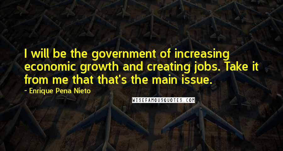 Enrique Pena Nieto Quotes: I will be the government of increasing economic growth and creating jobs. Take it from me that that's the main issue.