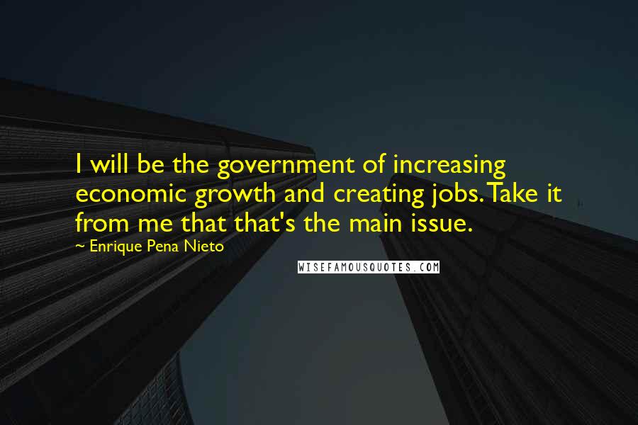 Enrique Pena Nieto Quotes: I will be the government of increasing economic growth and creating jobs. Take it from me that that's the main issue.