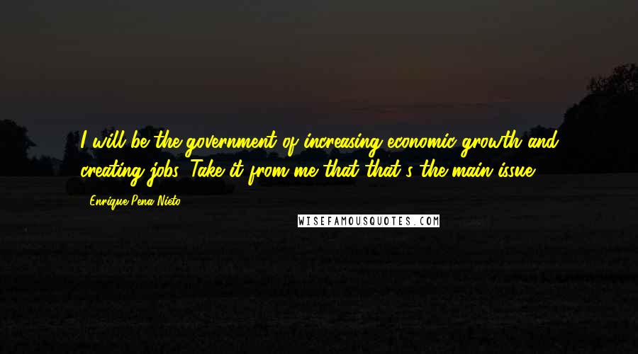 Enrique Pena Nieto Quotes: I will be the government of increasing economic growth and creating jobs. Take it from me that that's the main issue.