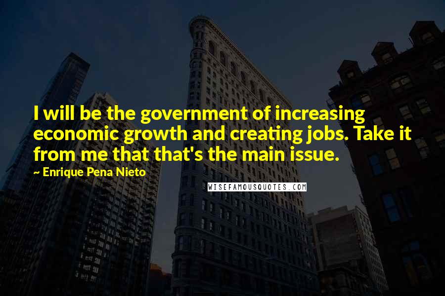 Enrique Pena Nieto Quotes: I will be the government of increasing economic growth and creating jobs. Take it from me that that's the main issue.