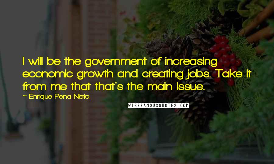 Enrique Pena Nieto Quotes: I will be the government of increasing economic growth and creating jobs. Take it from me that that's the main issue.