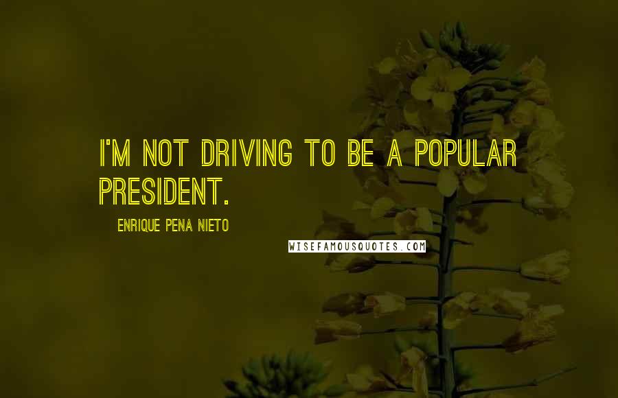 Enrique Pena Nieto Quotes: I'm not driving to be a popular president.