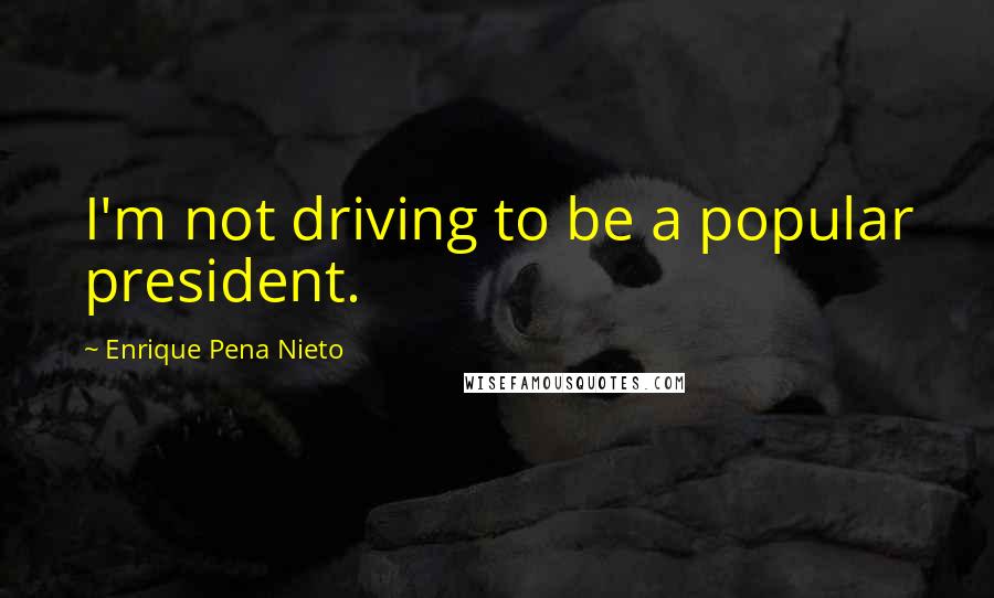 Enrique Pena Nieto Quotes: I'm not driving to be a popular president.