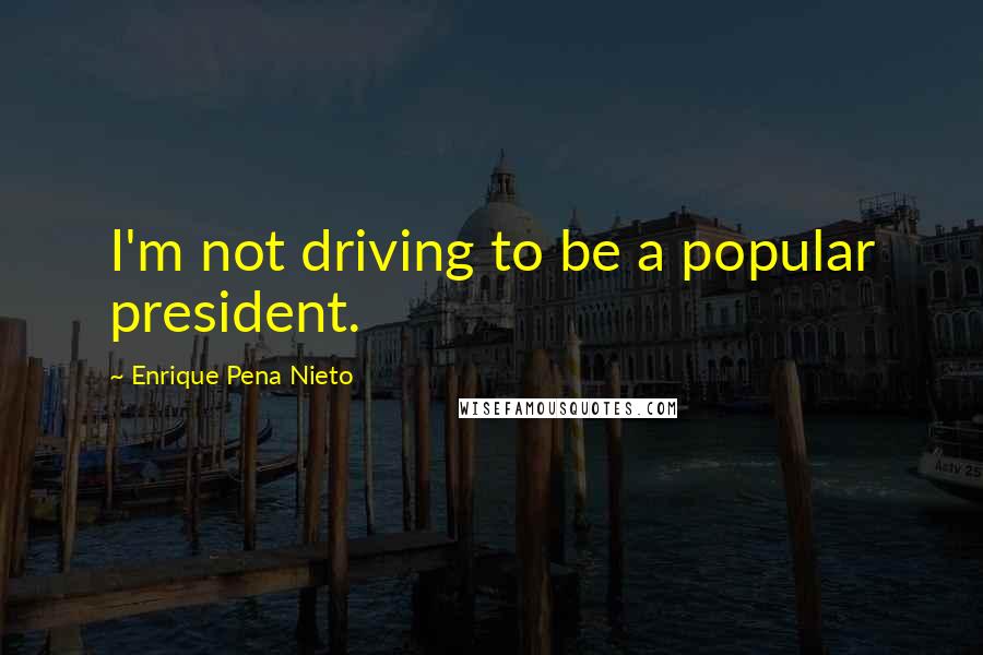 Enrique Pena Nieto Quotes: I'm not driving to be a popular president.