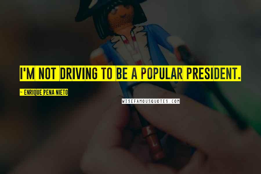 Enrique Pena Nieto Quotes: I'm not driving to be a popular president.