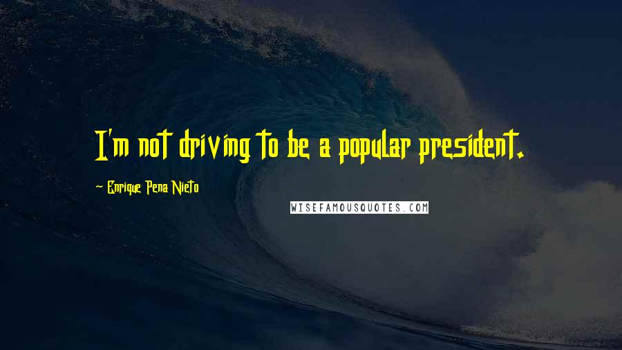 Enrique Pena Nieto Quotes: I'm not driving to be a popular president.