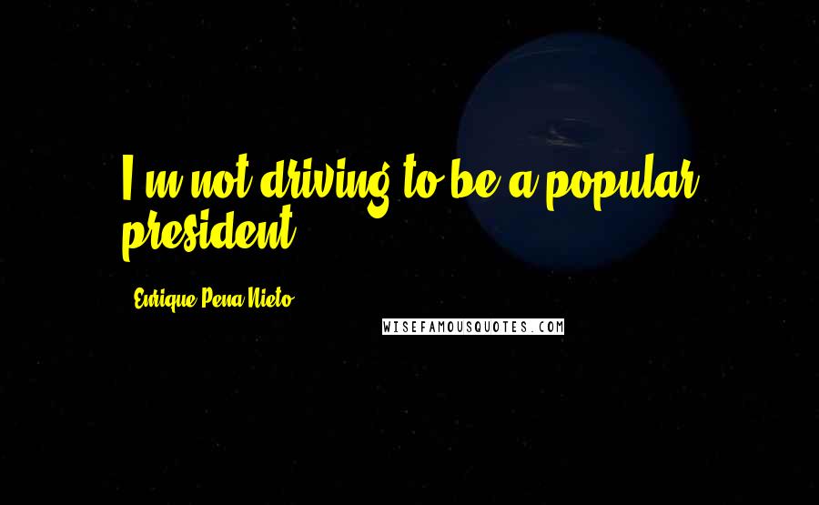 Enrique Pena Nieto Quotes: I'm not driving to be a popular president.