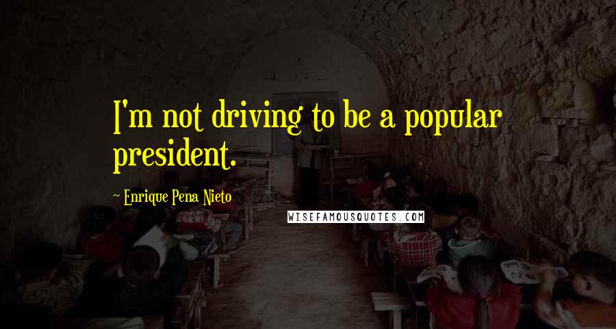 Enrique Pena Nieto Quotes: I'm not driving to be a popular president.