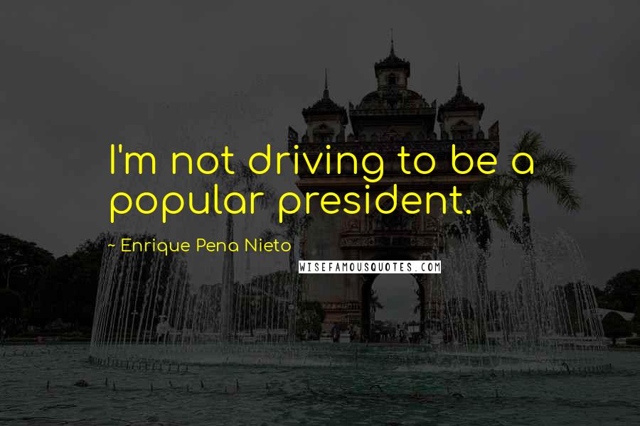 Enrique Pena Nieto Quotes: I'm not driving to be a popular president.