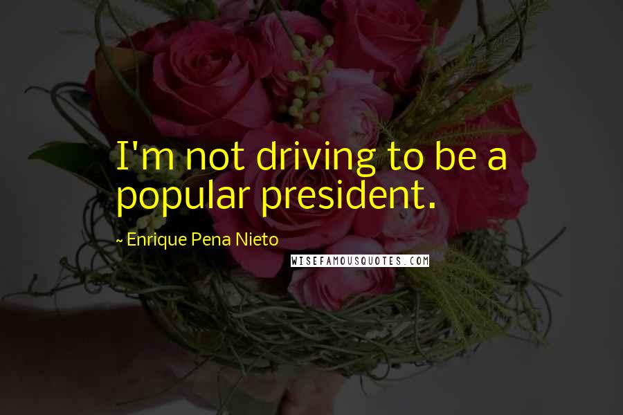 Enrique Pena Nieto Quotes: I'm not driving to be a popular president.