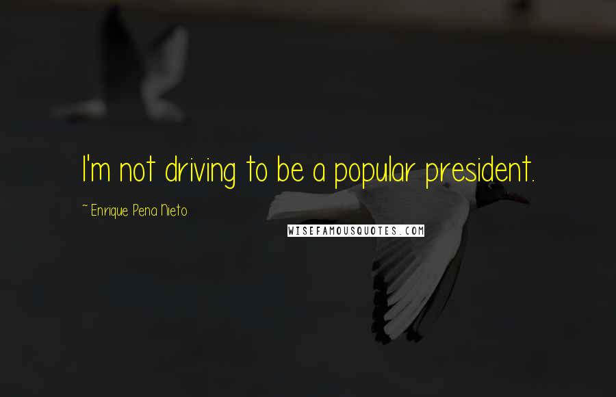 Enrique Pena Nieto Quotes: I'm not driving to be a popular president.