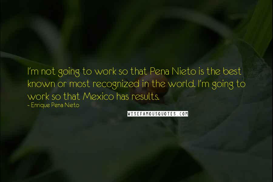 Enrique Pena Nieto Quotes: I'm not going to work so that Pena Nieto is the best known or most recognized in the world. I'm going to work so that Mexico has results.