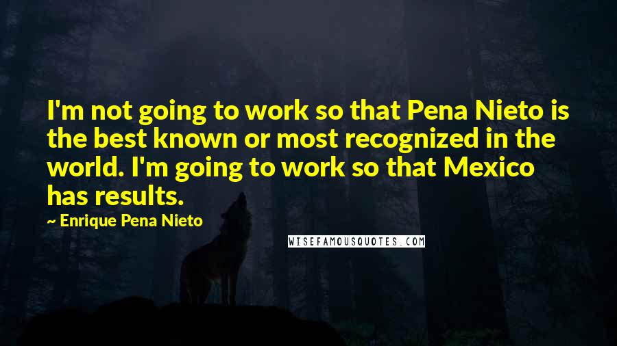 Enrique Pena Nieto Quotes: I'm not going to work so that Pena Nieto is the best known or most recognized in the world. I'm going to work so that Mexico has results.