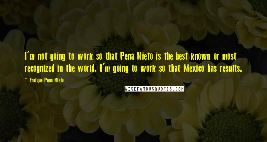 Enrique Pena Nieto Quotes: I'm not going to work so that Pena Nieto is the best known or most recognized in the world. I'm going to work so that Mexico has results.