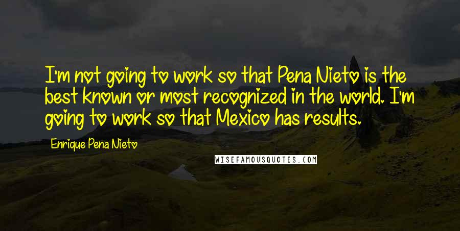 Enrique Pena Nieto Quotes: I'm not going to work so that Pena Nieto is the best known or most recognized in the world. I'm going to work so that Mexico has results.