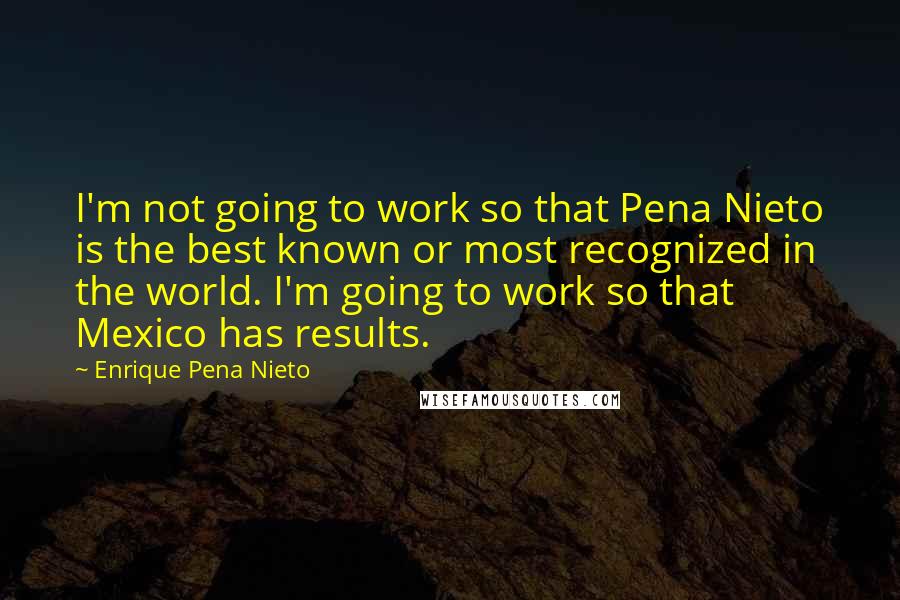 Enrique Pena Nieto Quotes: I'm not going to work so that Pena Nieto is the best known or most recognized in the world. I'm going to work so that Mexico has results.