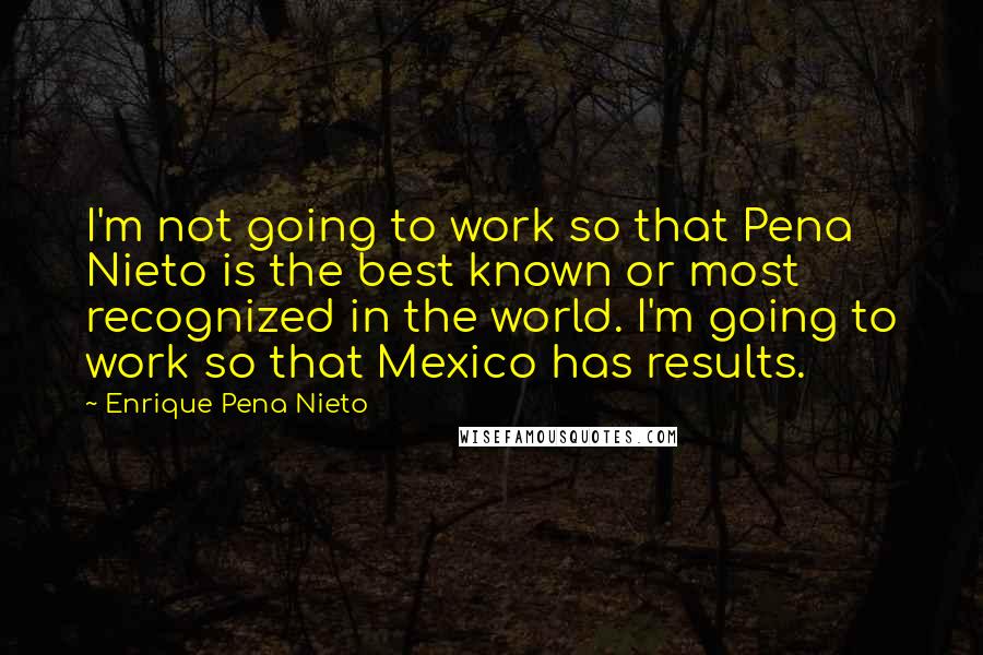 Enrique Pena Nieto Quotes: I'm not going to work so that Pena Nieto is the best known or most recognized in the world. I'm going to work so that Mexico has results.