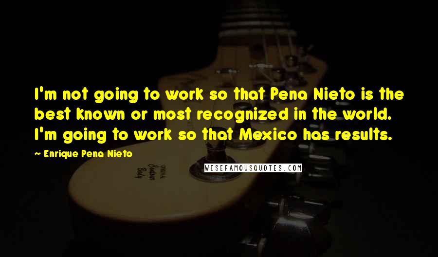 Enrique Pena Nieto Quotes: I'm not going to work so that Pena Nieto is the best known or most recognized in the world. I'm going to work so that Mexico has results.