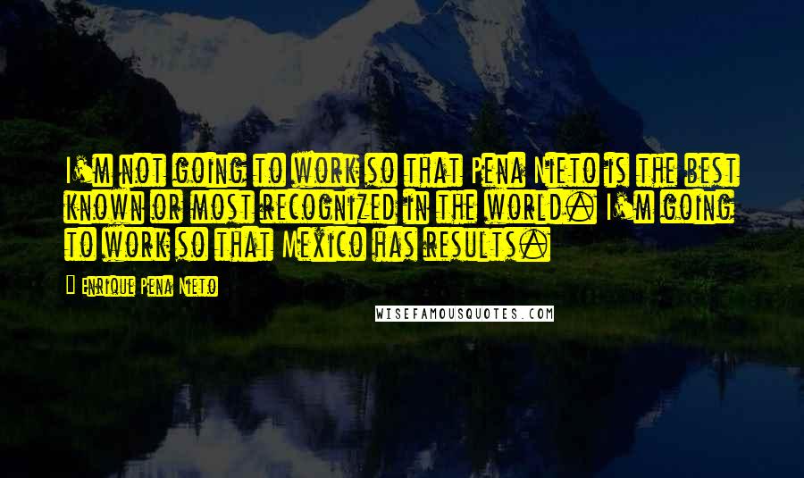 Enrique Pena Nieto Quotes: I'm not going to work so that Pena Nieto is the best known or most recognized in the world. I'm going to work so that Mexico has results.